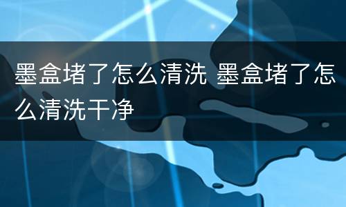 墨盒堵了怎么清洗 墨盒堵了怎么清洗干净