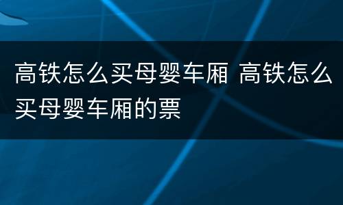 高铁怎么买母婴车厢 高铁怎么买母婴车厢的票