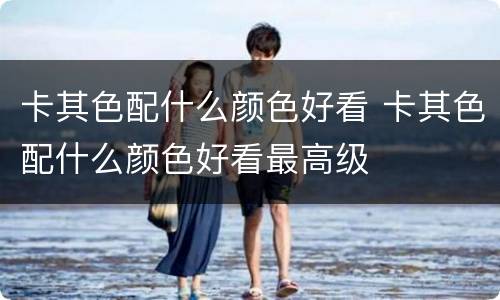 卡其色配什么颜色好看 卡其色配什么颜色好看最高级