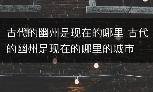 古代的幽州是现在的哪里 古代的幽州是现在的哪里的城市