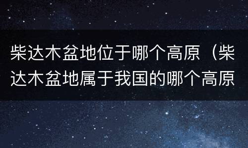 柴达木盆地位于哪个高原（柴达木盆地属于我国的哪个高原）