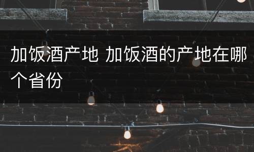 加饭酒产地 加饭酒的产地在哪个省份