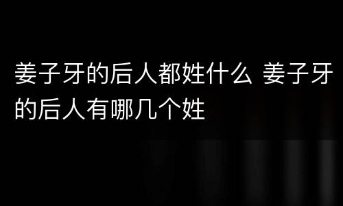 姜子牙的后人都姓什么 姜子牙的后人有哪几个姓