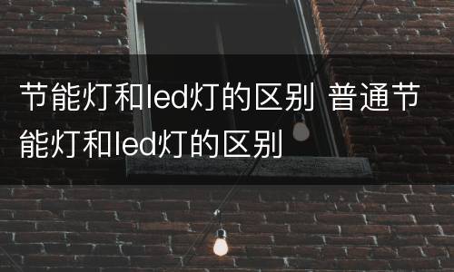 节能灯和led灯的区别 普通节能灯和led灯的区别