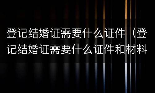 登记结婚证需要什么证件（登记结婚证需要什么证件和材料）