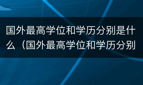 国外最高学位和学历分别是什么（国外最高学位和学历分别是什么）