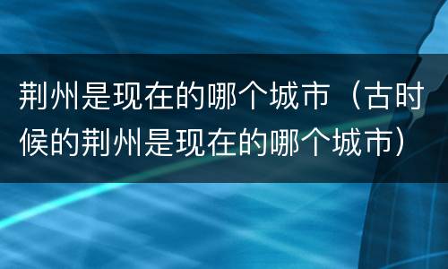 荆州是现在的哪个城市（古时候的荆州是现在的哪个城市）