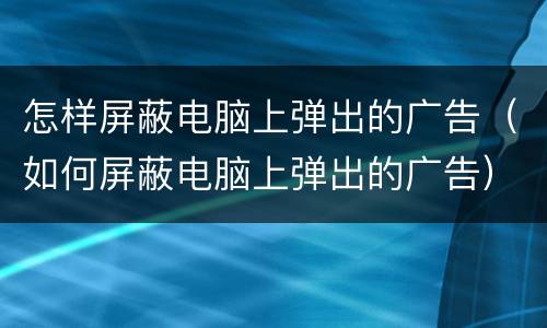 怎样屏蔽电脑上弹出的广告（如何屏蔽电脑上弹出的广告）