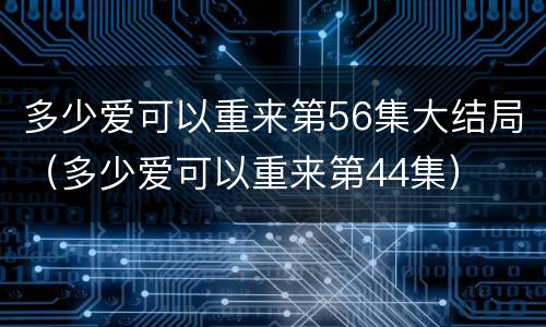 多少爱可以重来第56集大结局（多少爱可以重来第44集）