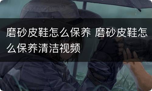 磨砂皮鞋怎么保养 磨砂皮鞋怎么保养清洁视频