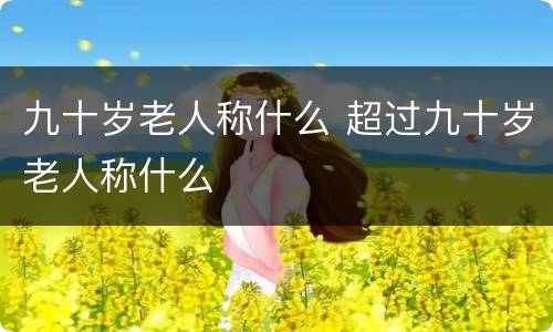 九十岁老人称什么 超过九十岁老人称什么