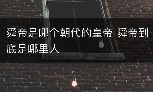 舜帝是哪个朝代的皇帝 舜帝到底是哪里人