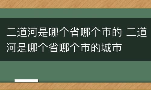 二道河是哪个省哪个市的 二道河是哪个省哪个市的城市