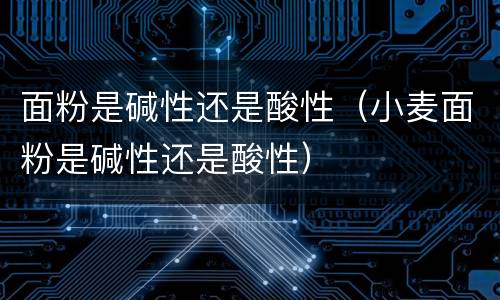 面粉是碱性还是酸性（小麦面粉是碱性还是酸性）