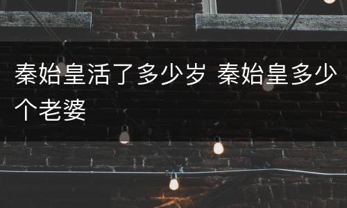 秦始皇活了多少岁 秦始皇多少个老婆