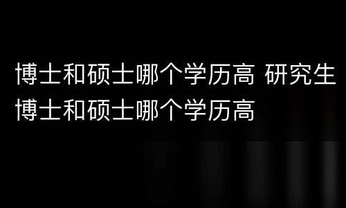 博士和硕士哪个学历高 研究生博士和硕士哪个学历高