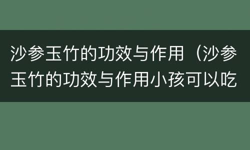 沙参玉竹的功效与作用（沙参玉竹的功效与作用小孩可以吃吗）