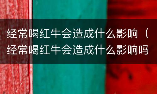 经常喝红牛会造成什么影响（经常喝红牛会造成什么影响吗）