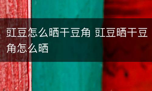 豇豆怎么晒干豆角 豇豆晒干豆角怎么晒