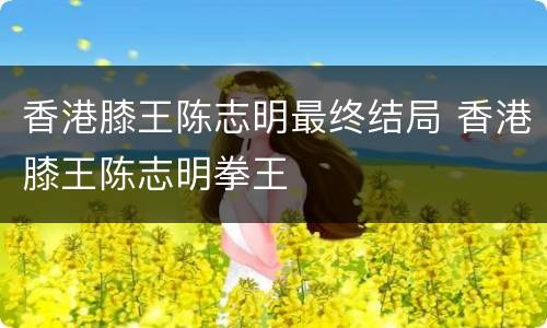 香港膝王陈志明最终结局 香港膝王陈志明拳王