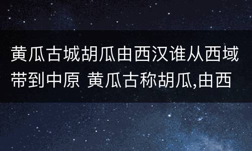 黄瓜古城胡瓜由西汉谁从西域带到中原 黄瓜古称胡瓜,由西汉谁从西域带到中原
