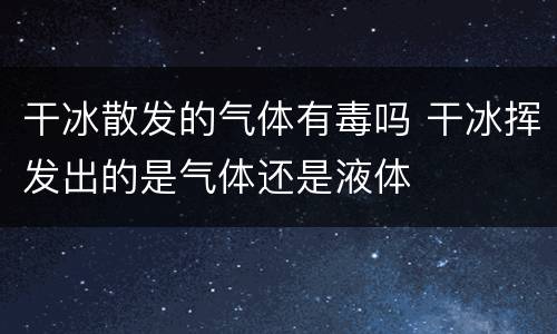 干冰散发的气体有毒吗 干冰挥发出的是气体还是液体