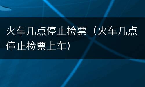 火车几点停止检票（火车几点停止检票上车）