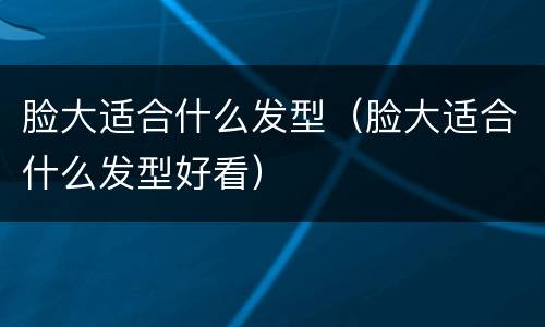 脸大适合什么发型（脸大适合什么发型好看）