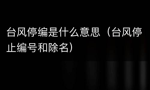 台风停编是什么意思（台风停止编号和除名）