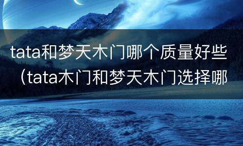 tata和梦天木门哪个质量好些（tata木门和梦天木门选择哪个更好一点）