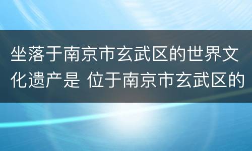 坐落于南京市玄武区的世界文化遗产是 位于南京市玄武区的世界文化遗产
