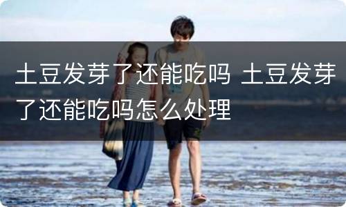 土豆发芽了还能吃吗 土豆发芽了还能吃吗怎么处理