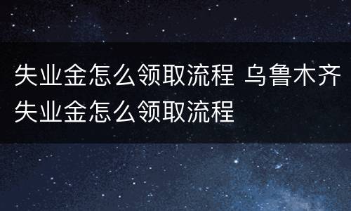 失业金怎么领取流程 乌鲁木齐失业金怎么领取流程