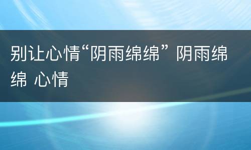 别让心情“阴雨绵绵” 阴雨绵绵 心情