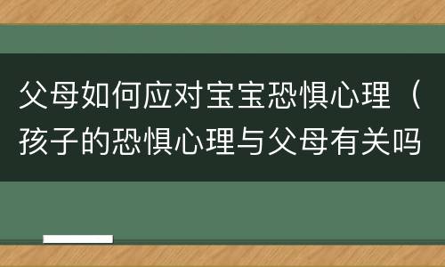 父母如何应对宝宝恐惧心理（孩子的恐惧心理与父母有关吗）