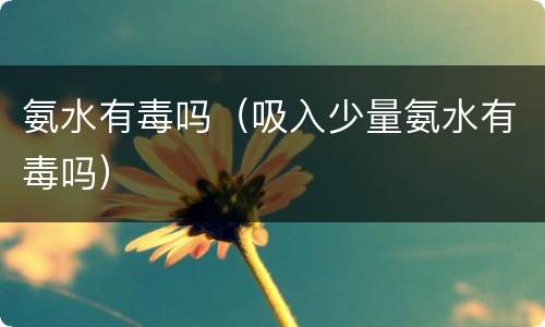 氨水有毒吗（吸入少量氨水有毒吗）