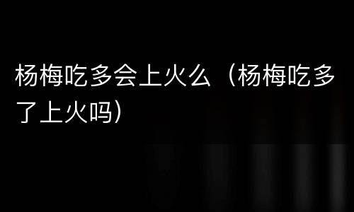 杨梅吃多会上火么（杨梅吃多了上火吗）