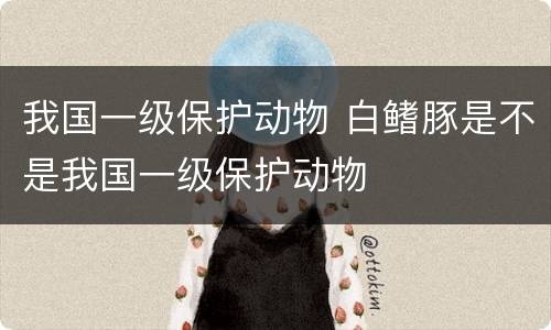 我国一级保护动物 白鳍豚是不是我国一级保护动物