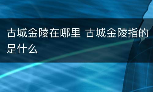 古城金陵在哪里 古城金陵指的是什么