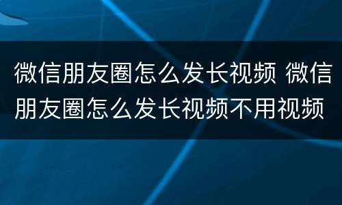 微信朋友圈怎么发长视频 微信朋友圈怎么发长视频不用视频号