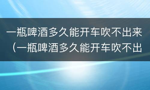 一瓶啤酒多久能开车吹不出来（一瓶啤酒多久能开车吹不出来 新闻）
