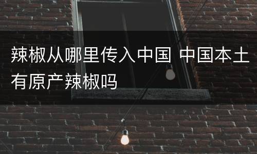 辣椒从哪里传入中国 中国本土有原产辣椒吗