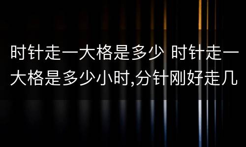 时针走一大格是多少 时针走一大格是多少小时,分针刚好走几小格