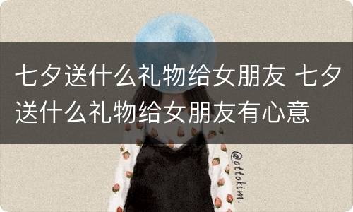七夕送什么礼物给女朋友 七夕送什么礼物给女朋友有心意