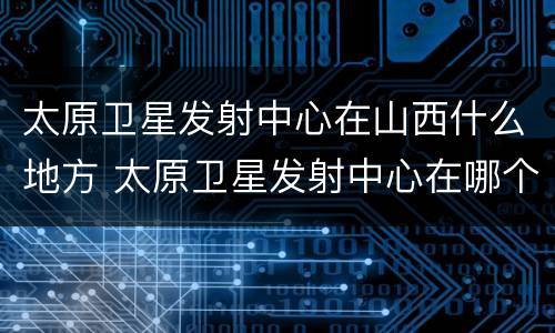 太原卫星发射中心在山西什么地方 太原卫星发射中心在哪个省