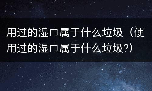 用过的湿巾属于什么垃圾（使用过的湿巾属于什么垃圾?）