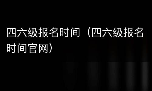四六级报名时间（四六级报名时间官网）