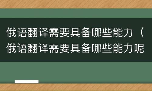 俄语翻译需要具备哪些能力（俄语翻译需要具备哪些能力呢）