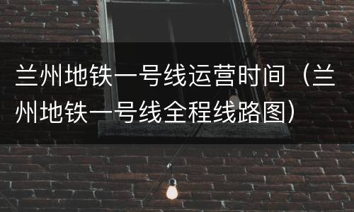 兰州地铁一号线运营时间（兰州地铁一号线全程线路图）