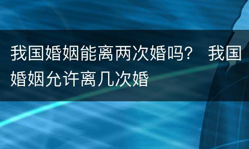 我国婚姻能离两次婚吗？ 我国婚姻允许离几次婚